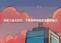 探索三国大时代，下载背后的历史与游戏魅力