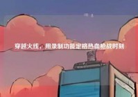 穿越火线，用录制功能定格热血枪战时刻
