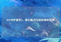 DNF守护者天3，奇幻魅力与游戏情怀相融