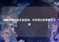探秘神魔大陆手游官网，开启奇幻世界数字之旅