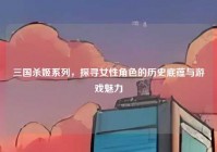三国杀姬系列，探寻女性角色的历史底蕴与游戏魅力