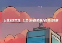 台服王者荣耀，女英雄的独特魅力与奇幻世界