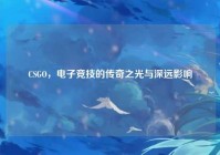 CSGO，电子竞技的传奇之光与深远影响