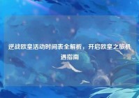 逆战欧皇活动时间表全解析，开启欧皇之旅机遇指南