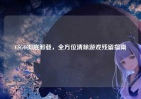CSGO彻底卸载，全方位清除游戏残留指南