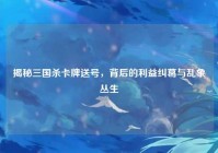 揭秘三国杀卡牌送号，背后的利益纠葛与乱象丛生