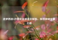 造梦西游3沙僧装备掉落全解析，探寻神秘宝藏之路