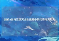 剖析cf老肖五弹灭全队视频中的传奇电竞魅力