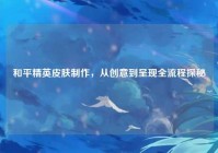 和平精英皮肤制作，从创意到呈现全流程探秘