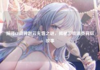 探寻CF战神赵云充值之谜，揭秘游戏消费背后故事