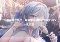 王者荣耀孙悟空，视频中英雄的传奇魅力与文化内涵