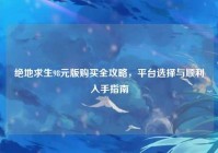 绝地求生98元版购买全攻略，平台选择与顺利入手指南