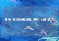 探秘CF烈龙皮肤挑战图，激战中的独特魅力
