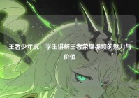 王者少年说，学生讲解王者荣耀视频的魅力与价值