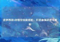 造梦西游3孙悟空技能搭配，打造最强战神全解析