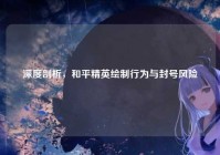 深度剖析，和平精英绘制行为与封号风险