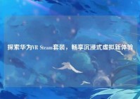 探索华为VR Steam套装，畅享沉浸式虚拟新体验