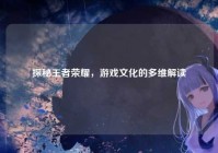 探秘王者荣耀，游戏文化的多维解读