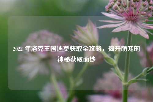 2022 年洛克王国迪莫获取全攻略，揭开萌宠的神秘获取面纱
