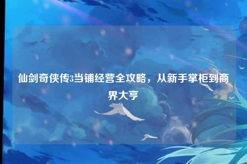仙剑奇侠传3当铺经营全攻略，从新手掌柜到商界大亨