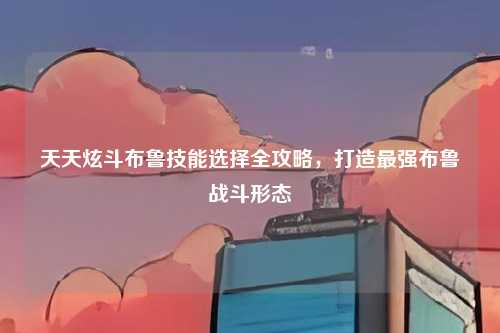 天天炫斗布鲁技能选择全攻略,打造最强布鲁战斗形态