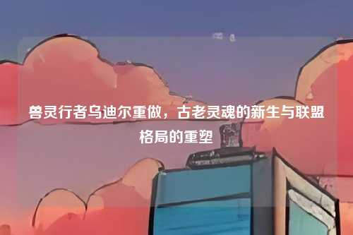 兽灵行者乌迪尔重做,古老灵魂的新生与联盟格局的重塑