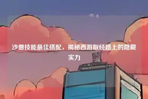 沙僧技能最佳搭配，揭秘西游取经路上的隐藏实力
