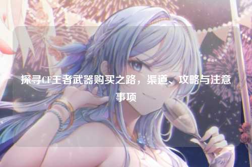 探寻CF王者武器购买之路，渠道、攻略与注意事项