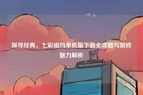 探寻经典,七彩祖玛单机版下载全攻略与游戏魅力解析