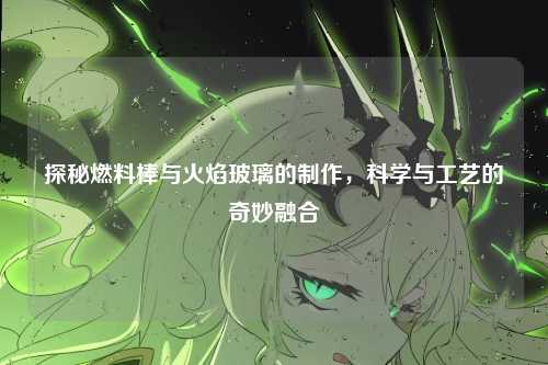 探秘燃料棒与火焰玻璃的制作，科学与工艺的奇妙融合