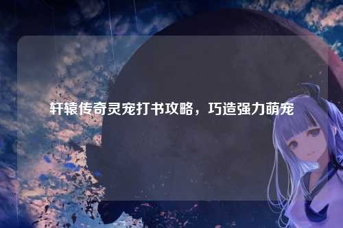 轩辕传奇灵宠打书攻略,巧造强力萌宠