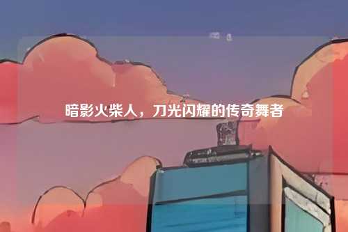 暗影火柴人,刀光闪耀的传奇舞者