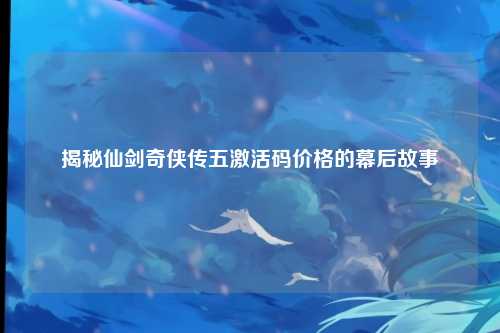 揭秘仙剑奇侠传五激活码价格的幕后故事