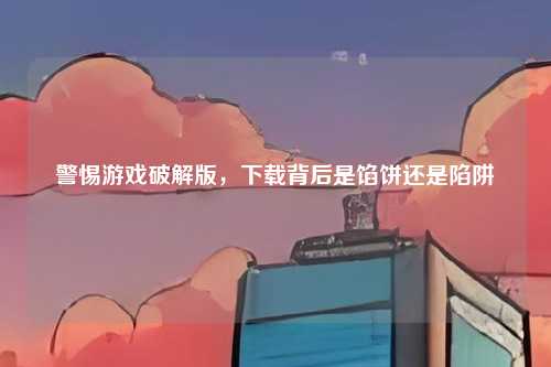 警惕游戏破解版,下载背后是馅饼还是陷阱