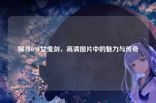 探寻DNF女鬼剑，高清图片中的魅力与传奇