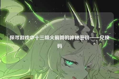 探寻游戏中十三级火箭筒的神秘密钥——兑换码