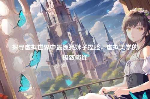 探寻虚拟世界中最漂亮妹子捏脸,虚拟美学的极致演绎