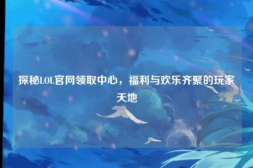 探秘LOL官网领取中心,福利与欢乐齐聚的玩家天地