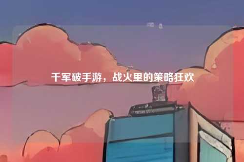 千军破手游,战火里的策略狂欢