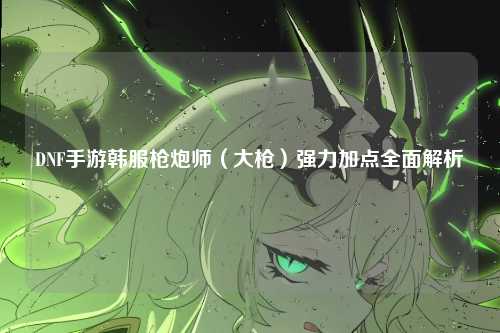 DNF手游韩服枪炮师(大枪)强力加点全面解析