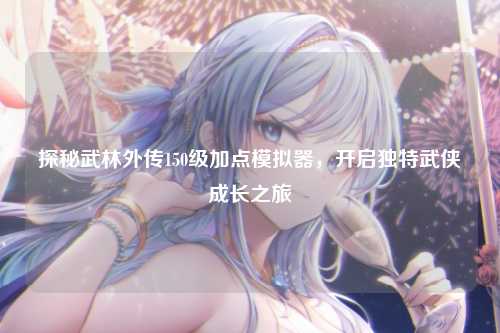 探秘武林外传150级加点模拟器，开启独特武侠成长之旅