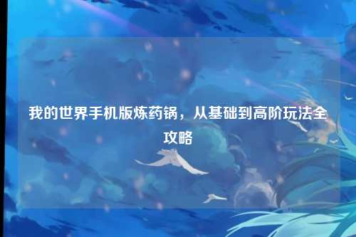 我的世界手机版炼药锅,从基础到高阶玩法全攻略