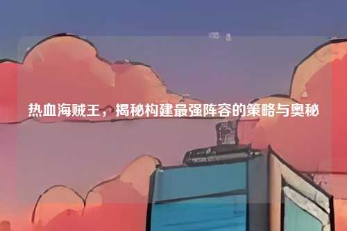 热血海贼王,揭秘构建最强阵容的策略与奥秘