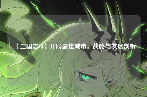 〈三国志13〉开局最佳城市,战略与发展剖析