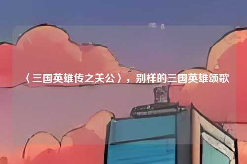 〈三国英雄传之关公〉，别样的三国英雄颂歌