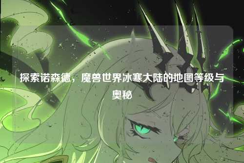 探索诺森德,魔兽世界冰寒大陆的地图等级与奥秘