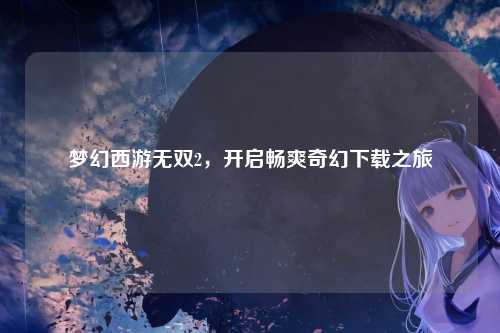 梦幻西游无双2，开启畅爽奇幻下载之旅