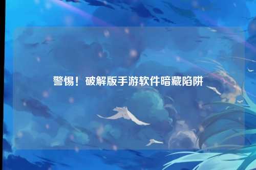 警惕!破解版手游软件暗藏陷阱