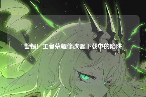 警惕!王者荣耀修改器下载中的陷阱