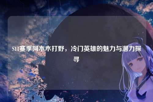 S11赛季阿木木打野，冷门英雄的魅力与潜力探寻